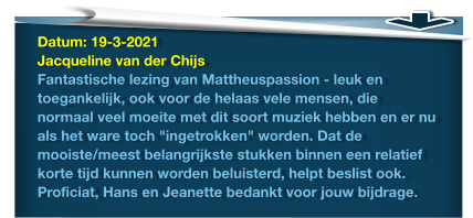 Datum: 19-3-2021Jacqueline van der ChijsFantastische lezing van Mattheuspassion - leuk en toegankelijk, ook voor de helaas vele mensen, die normaal veel moeite met dit soort muziek hebben en er nu als het ware toch "ingetrokken" worden. Dat de mooiste/meest belangrijkste stukken binnen een relatief korte tijd kunnen worden beluisterd, helpt beslist ook. Proficiat, Hans en Jeanette bedankt voor jouw bijdrage.
