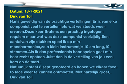 Datum: 13-7-2021Dirk van Tol Hans,geweldig van de prachtige vertellingen.Er is van elke componist veel te vertellen iets wat we steeds weer ervaren.Deze keer Brahms een prachtig ingetogen requiem maar wat was deze componist veelzijdig.Een aantalvan zijn stukken speel ik op m’n mondharmonica,zo,n klein instrumentje 10 cm lang,10 stemmen.Als ik dan professionals hoor spelen gaat m’n haar recht opstaan.Juist dan is de vertelling van jou een kers op de taart. Natuurlijk staat 8 sept genoteerd en hopen we elkaar face to face weer te kunnen ontmoeten. Met hartelijk groet, Dirk van Tol