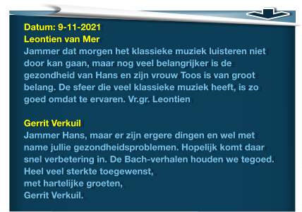 Datum: 9-11-2021Leontien van Mer Jammer dat morgen het klassieke muziek luisteren niet door kan gaan, maar nog veel belangrijker is de gezondheid van Hans en zijn vrouw Toos is van groot belang. De sfeer die veel klassieke muziek heeft, is zo goed omdat te ervaren. Vr.gr. Leontien  Gerrit Verkuil Jammer Hans, maar er zijn ergere dingen en wel met name jullie gezondheidsproblemen. Hopelijk komt daar snel verbetering in. De Bach-verhalen houden we tegoed. Heel veel sterkte toegewenst, met hartelijke groeten, Gerrit Verkuil.