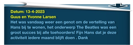 Datum: 13-4-2023Guus en Yvonne LarsenHet was vandaag weer een genot om de vertelling van Hans bij te wonen, het onderwerp The Beatles was een groot succes bij alle toehoorders! Fijn Hans dat je deze activiteit iedere maand blijft doen . Dank